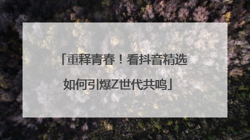 重释青春！看抖音精选如何引爆Z世代共鸣