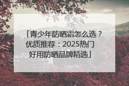 青少年防晒霜怎么选？优质推荐：2025热门好用防晒品牌精选