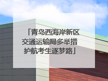 青岛西海岸新区交通运输局多举措护航考生逐梦路