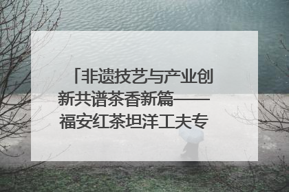 非遗技艺与产业创新共谱茶香新篇——福安红茶坦洋工夫专场推介会在京举办