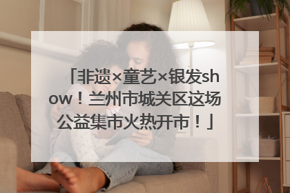 非遗×童艺×银发show！兰州市城关区这场公益集市火热开市！