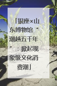 银座×山东博物馆“潮越五千年”：掀起现象级文化消费潮