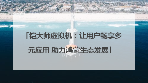 铠大师虚拟机：让用户畅享多元应用 助力鸿蒙生态发展