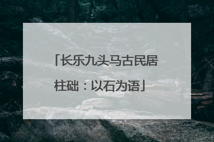 长乐九头马古民居柱础：以石为语