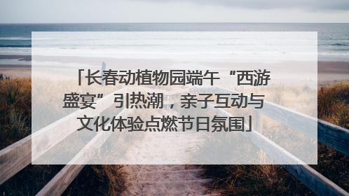 长春动植物园端午“西游盛宴”引热潮，亲子互动与文化体验点燃节日氛围