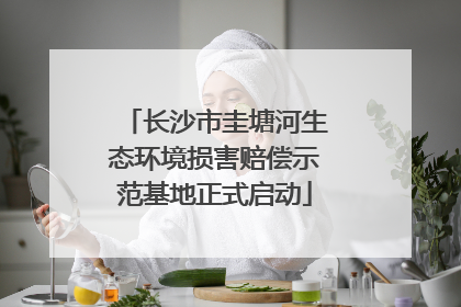 长沙市圭塘河生态环境损害赔偿示范基地正式启动