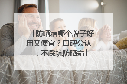 防晒霜哪个牌子好用又便宜？口碑公认，不踩坑防晒霜