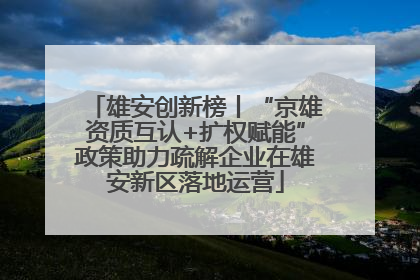 雄安创新榜丨“京雄资质互认+扩权赋能”政策助力疏解企业在雄安新区落地运营