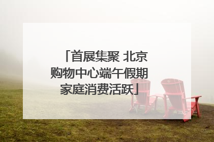 首展集聚 北京购物中心端午假期家庭消费活跃