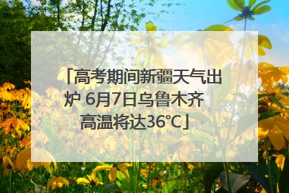 高考期间新疆天气出炉 6月7日乌鲁木齐高温将达36℃