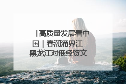 高质量发展看中国｜春潮涌界江 黑龙江对俄经贸文旅交流绿意盎然