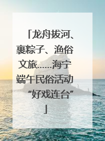 龙舟拔河、裹粽子、渔俗文旅……海宁端午民俗活动“好戏连台”