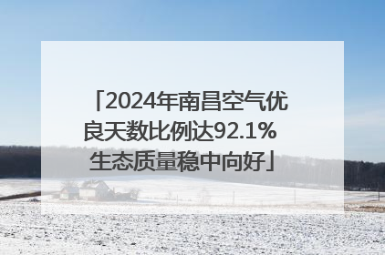 2024年南昌空气优良天数比例达92.1% 生态质量稳中向好