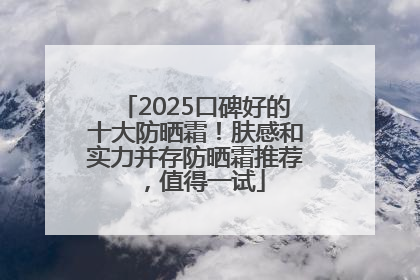2025口碑好的十大防晒霜！肤感和实力并存防晒霜推荐，值得一试