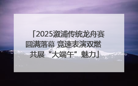 2025溆浦传统龙舟赛圆满落幕 竞速表演双燃 共展“大端午”魅力