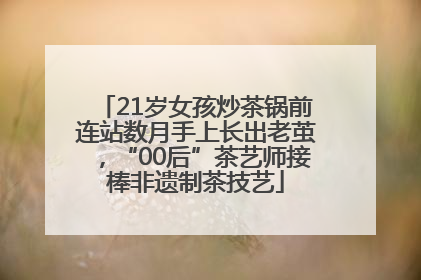21岁女孩炒茶锅前连站数月手上长出老茧，“00后”茶艺师接棒非遗制茶技艺