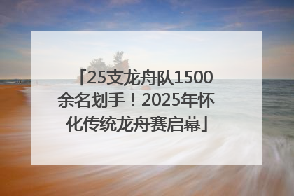 25支龙舟队1500余名划手！2025年怀化传统龙舟赛启幕