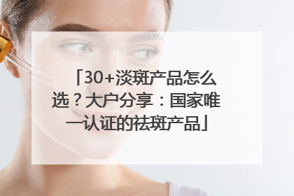 30+淡斑产品怎么选？大户分享：国家唯一认证的祛斑产品