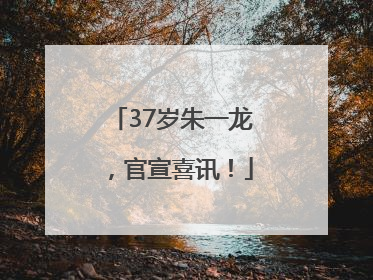 37岁朱一龙，官宣喜讯！