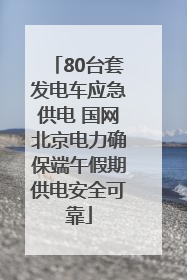 80台套发电车应急供电 国网北京电力确保端午假期供电安全可靠