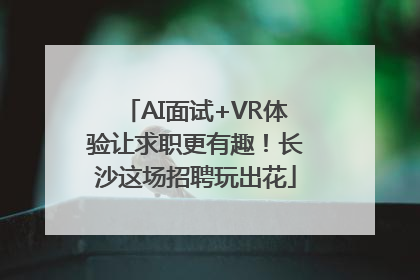 AI面试+VR体验让求职更有趣！长沙这场招聘玩出花